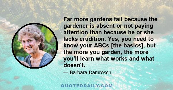 Far more gardens fail because the gardener is absent or not paying attention than because he or she lacks erudition. Yes, you need to know your ABCs [the basics], but the more you garden, the more you'll learn what