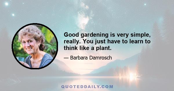 Good gardening is very simple, really. You just have to learn to think like a plant.