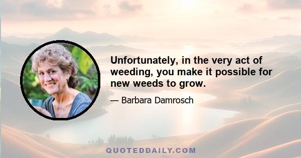 Unfortunately, in the very act of weeding, you make it possible for new weeds to grow.