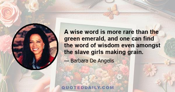 A wise word is more rare than the green emerald, and one can find the word of wisdom even amongst the slave girls making grain.