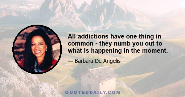 All addictions have one thing in common - they numb you out to what is happening in the moment.