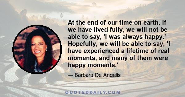 At the end of our time on earth, if we have lived fully, we will not be able to say, 'I was always happy.' Hopefully, we will be able to say, 'I have experienced a lifetime of real moments, and many of them were happy