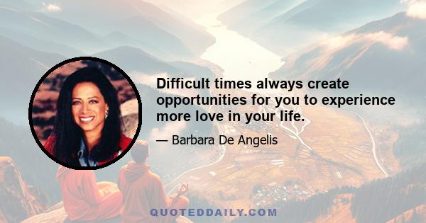 Difficult times always create opportunities for you to experience more love in your life.