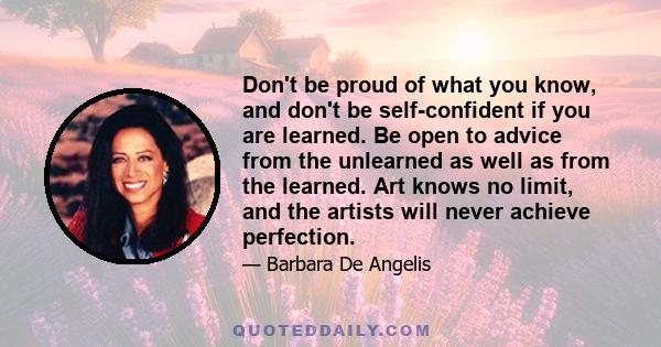 Don't be proud of what you know, and don't be self-confident if you are learned. Be open to advice from the unlearned as well as from the learned. Art knows no limit, and the artists will never achieve perfection.