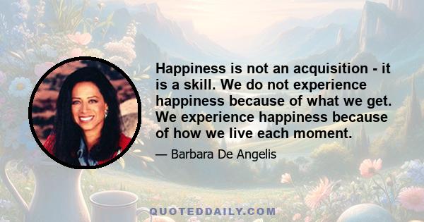 Happiness is not an acquisition - it is a skill. We do not experience happiness because of what we get. We experience happiness because of how we live each moment.