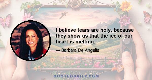 I believe tears are holy, because they show us that the ice of our heart is melting.