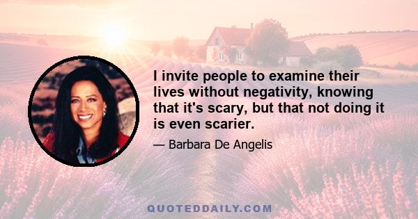 I invite people to examine their lives without negativity, knowing that it's scary, but that not doing it is even scarier.