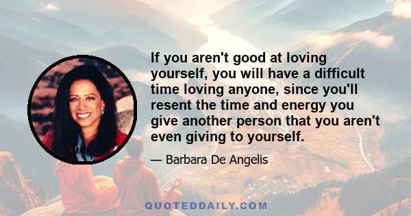 If you aren't good at loving yourself, you will have a difficult time loving anyone, since you'll resent the time and energy you give another person that you aren't even giving to yourself.