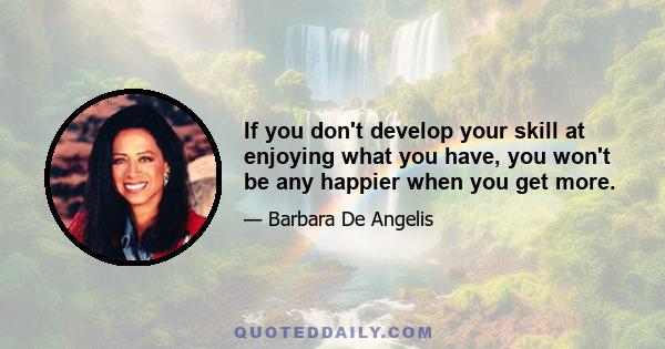 If you don't develop your skill at enjoying what you have, you won't be any happier when you get more.