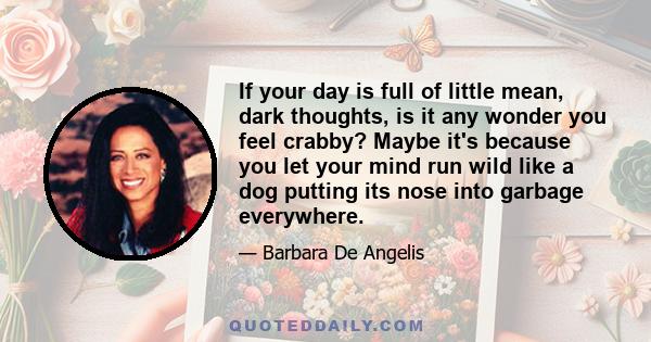 If your day is full of little mean, dark thoughts, is it any wonder you feel crabby? Maybe it's because you let your mind run wild like a dog putting its nose into garbage everywhere.