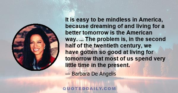 It is easy to be mindless in America, because dreaming of and living for a better tomorrow is the American way. ... The problem is, in the second half of the twentieth century, we have gotten so good at living for