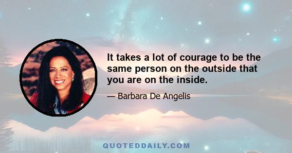 It takes a lot of courage to be the same person on the outside that you are on the inside.