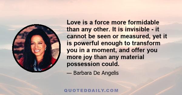 Love is a force more formidable than any other. It is invisible - it cannot be seen or measured, yet it is powerful enough to transform you in a moment, and offer you more joy than any material possession could.