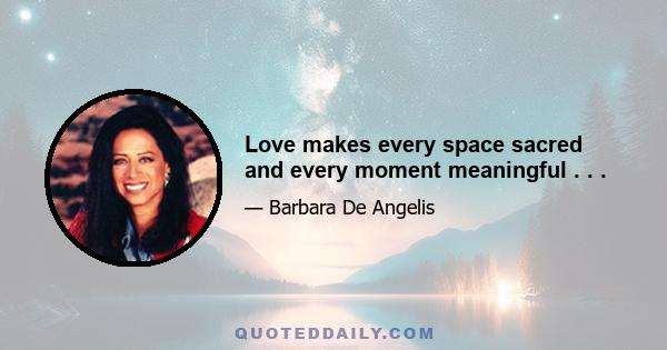 Love makes every space sacred and every moment meaningful . . .