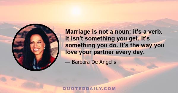 Marriage is not a noun; it's a verb. It isn't something you get. It's something you do. It's the way you love your partner every day.