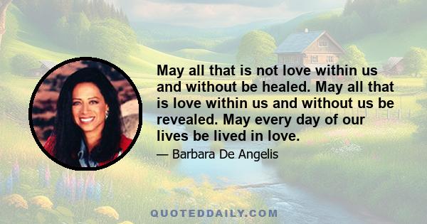 May all that is not love within us and without be healed. May all that is love within us and without us be revealed. May every day of our lives be lived in love.