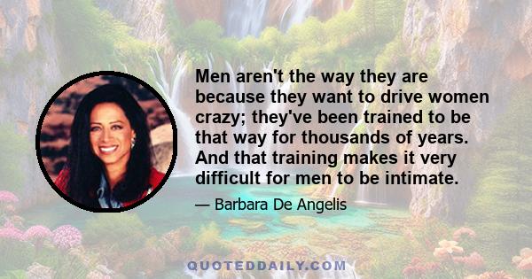 Men aren't the way they are because they want to drive women crazy; they've been trained to be that way for thousands of years. And that training makes it very difficult for men to be intimate.