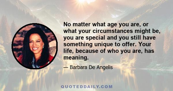 No matter what age you are, or what your circumstances might be, you are special and you still have something unique to offer. Your life, because of who you are, has meaning.