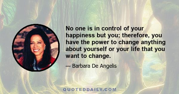 No one is in control of your happiness but you; therefore, you have the power to change anything about yourself or your life that you want to change.