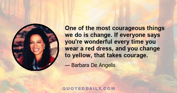 One of the most courageous things we do is change. If everyone says you're wonderful every time you wear a red dress, and you change to yellow, that takes courage.