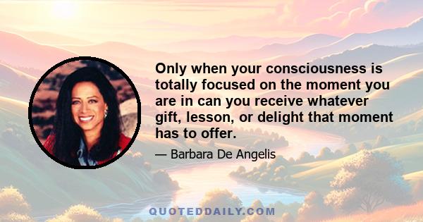 Only when your consciousness is totally focused on the moment you are in can you receive whatever gift, lesson, or delight that moment has to offer.