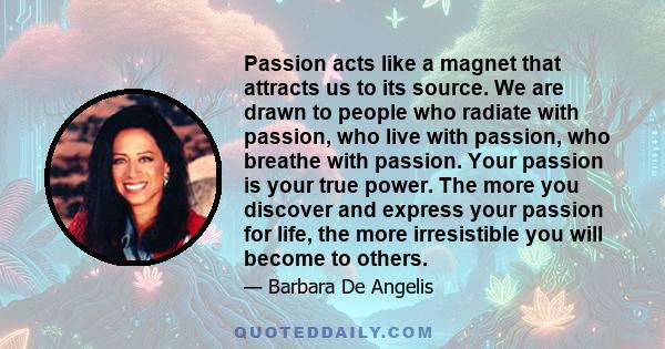 Passion acts like a magnet that attracts us to its source. We are drawn to people who radiate with passion, who live with passion, who breathe with passion. Your passion is your true power. The more you discover and