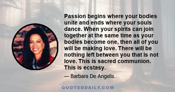 Passion begins where your bodies unite and ends where your souls dance. When your spirits can join together at the same time as your bodies become one, then all of you will be making love. There will be nothing left