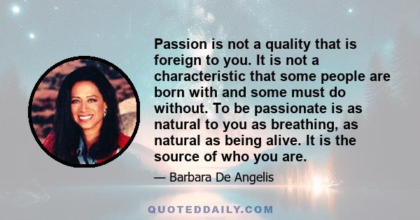 Passion is not a quality that is foreign to you. It is not a characteristic that some people are born with and some must do without. To be passionate is as natural to you as breathing, as natural as being alive. It is