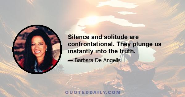 Silence and solitude are confrontational. They plunge us instantly into the truth.