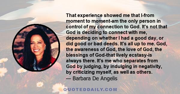 That experience showed me that I-from moment to moment-am the only person in control of my connection to God. It's not that God is deciding to connect with me, depending on whether I had a good day, or did good or bad