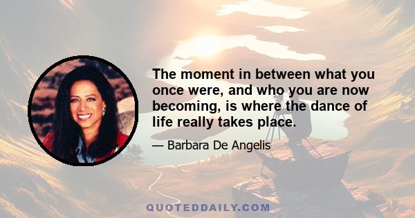 The moment in between what you once were, and who you are now becoming, is where the dance of life really takes place.