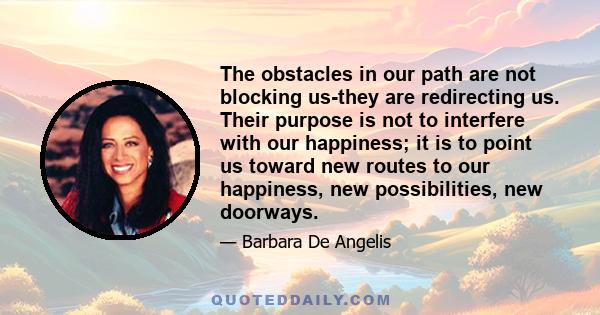 The obstacles in our path are not blocking us-they are redirecting us. Their purpose is not to interfere with our happiness; it is to point us toward new routes to our happiness, new possibilities, new doorways.