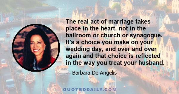 The real act of marriage takes place in the heart, not in the ballroom or church or synagogue. It's a choice you make on your wedding day, and over and over again and that choice is reflected in the way you treat your