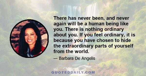 There has never been, and never again will be a human being like you. There is nothing ordinary about you. If you feel ordinary, it is because you have chosen to hide the extraordinary parts of yourself from the world.