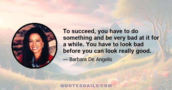 To succeed, you have to do something and be very bad at it for a while. You have to look bad before you can look really good.