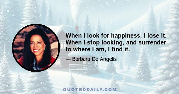 When I look for happiness, I lose it. When I stop looking, and surrender to where I am, I find it.