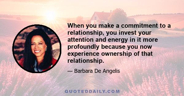 When you make a commitment to a relationship, you invest your attention and energy in it more profoundly because you now experience ownership of that relationship.