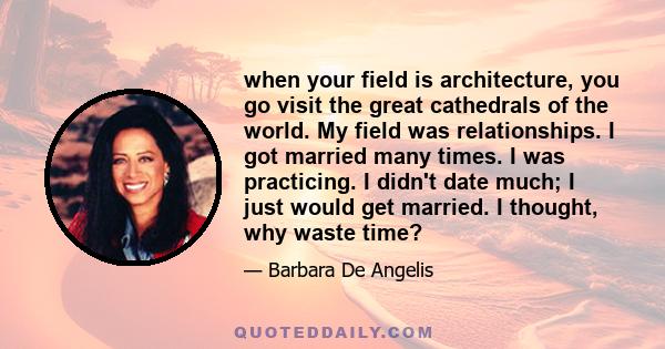 when your field is architecture, you go visit the great cathedrals of the world. My field was relationships. I got married many times. I was practicing. I didn't date much; I just would get married. I thought, why waste 