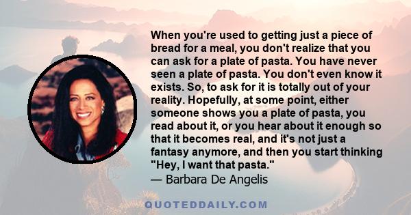 When you're used to getting just a piece of bread for a meal, you don't realize that you can ask for a plate of pasta. You have never seen a plate of pasta. You don't even know it exists. So, to ask for it is totally