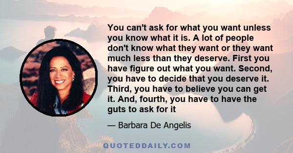 You can't ask for what you want unless you know what it is. A lot of people don't know what they want or they want much less than they deserve. First you have figure out what you want. Second, you have to decide that