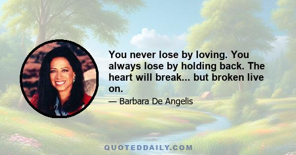 You never lose by loving. You always lose by holding back. The heart will break... but broken live on.