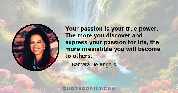 Your passion is your true power. The more you discover and express your passion for life, the more irresistible you will become to others.