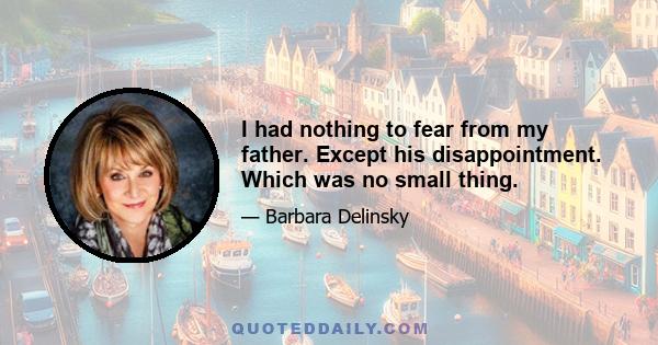 I had nothing to fear from my father. Except his disappointment. Which was no small thing.