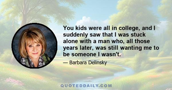 You kids were all in college, and I suddenly saw that I was stuck alone with a man who, all those years later, was still wanting me to be someone I wasn't.