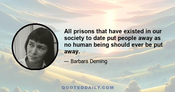 All prisons that have existed in our society to date put people away as no human being should ever be put away.