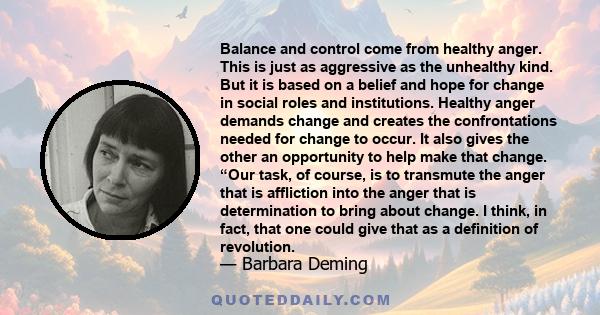 Balance and control come from healthy anger. This is just as aggressive as the unhealthy kind. But it is based on a belief and hope for change in social roles and institutions. Healthy anger demands change and creates