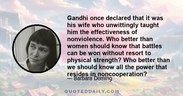 Gandhi once declared that it was his wife who unwittingly taught him the effectiveness of nonviolence. Who better than women should know that battles can be won without resort to physical strength? Who better than we