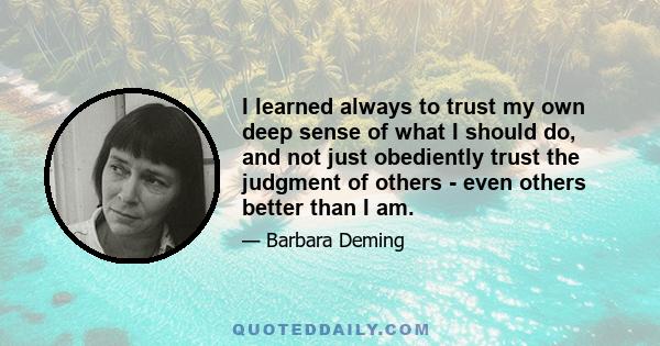 I learned always to trust my own deep sense of what I should do, and not just obediently trust the judgment of others - even others better than I am.