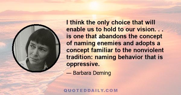 I think the only choice that will enable us to hold to our vision. . . is one that abandons the concept of naming enemies and adopts a concept familiar to the nonviolent tradition: naming behavior that is oppressive.