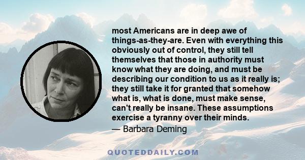 most Americans are in deep awe of things-as-they-are. Even with everything this obviously out of control, they still tell themselves that those in authority must know what they are doing, and must be describing our